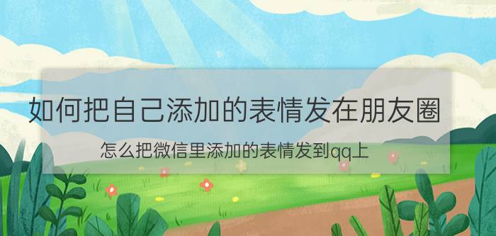 如何把自己添加的表情发在朋友圈 怎么把微信里添加的表情发到qq上？